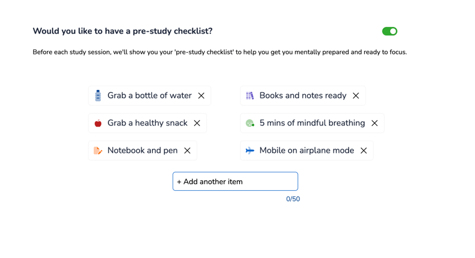Study Schedule Builder asking, "Would you like to have a pre-study checklist?"
Grab a bottle of water
Grab a healthy snack
Notebook and pen
Books and notes ready
5 minutes of mindful breathing
Mobile on airplane mode
Add another item